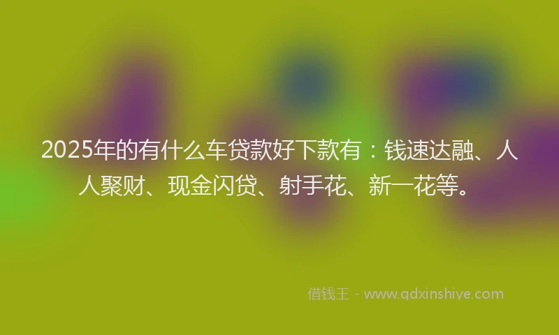 2025年的有什么车贷款好下款有：钱速达融、人人聚财、现金闪贷、射手花、新一花等。