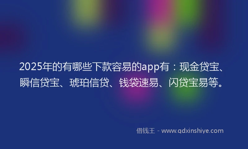 2025年的有哪些下款容易的app有：现金贷宝、瞬信贷宝、琥珀信贷、钱袋速易、闪贷宝易等。