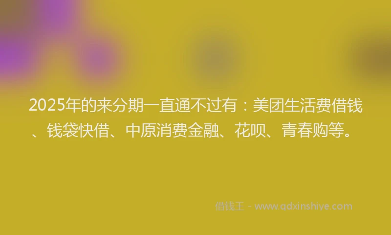 2025年的来分期一直通不过有：美团生活费借钱、钱袋快借、中原消费金融、花呗、青春购等。
