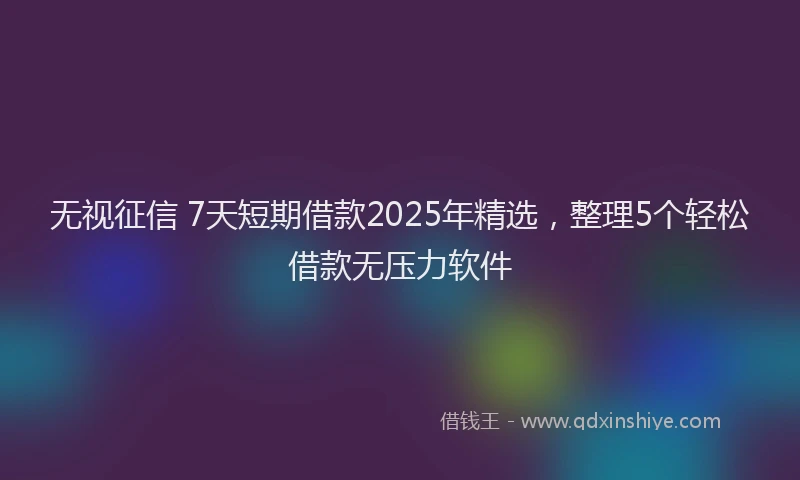 无视征信 7天短期借款2025年精选，整理5个轻松借款无压力软件