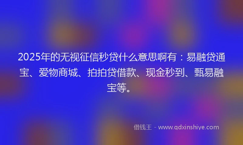2025年的无视征信秒贷什么意思啊有：易融贷通宝、爱物商城、拍拍贷借款、现金秒到、甄易融宝等。