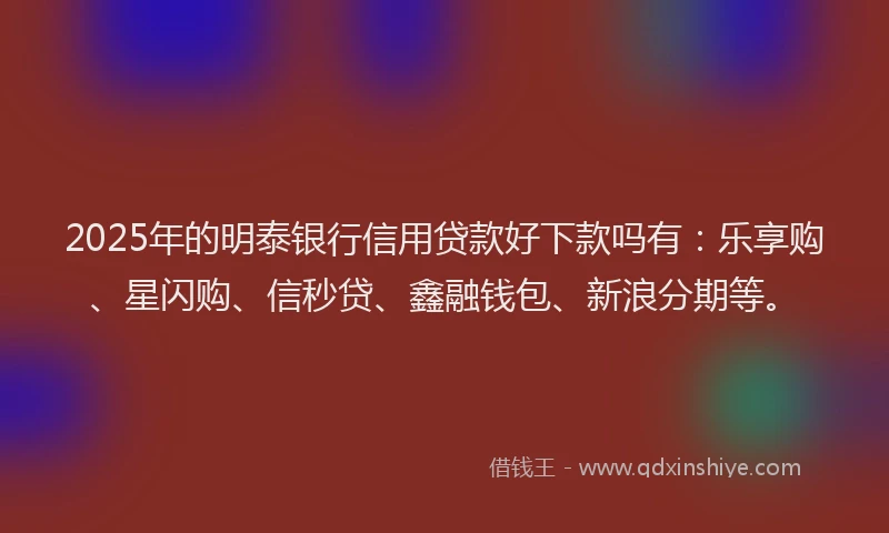 2025年的明泰银行信用贷款好下款吗有：乐享购、星闪购、信秒贷、鑫融钱包、新浪分期等。