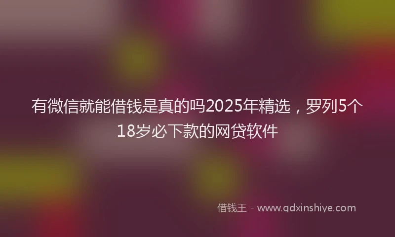 有微信就能借钱是真的吗2025年精选，罗列5个18岁必下款的网贷软件