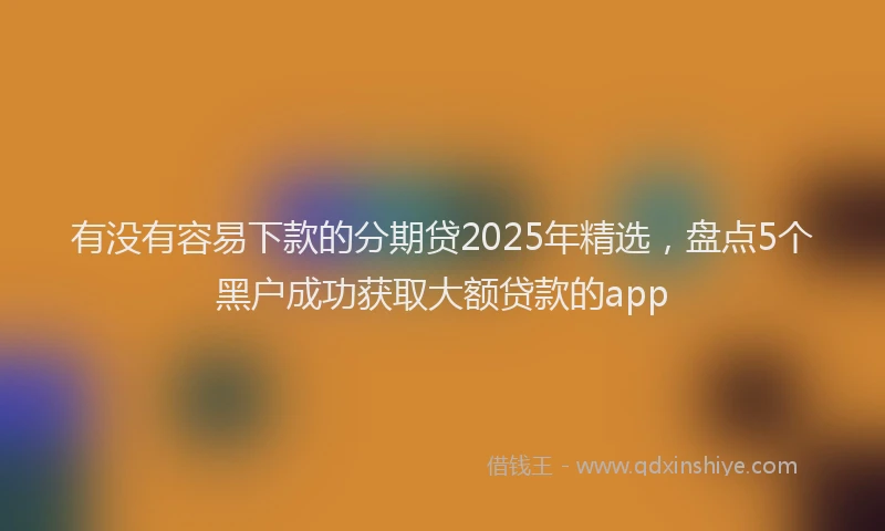 有没有容易下款的分期贷2025年精选，盘点5个黑户成功获取大额贷款的app