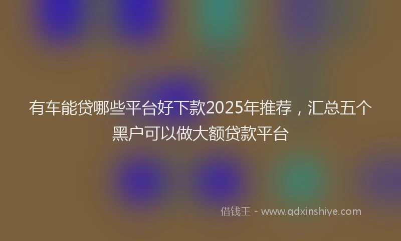 有车能贷哪些平台好下款2025年推荐，汇总五个黑户可以做大额贷款平台