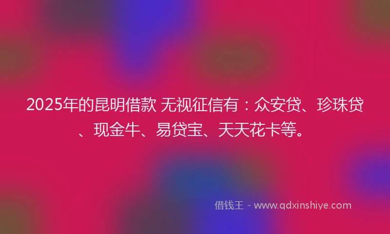 2025年的昆明借款 无视征信有：众安贷、珍珠贷、现金牛、易贷宝、天天花卡等。