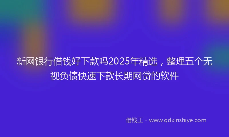 新网银行借钱好下款吗2025年精选，整理五个无视负债快速下款长期网贷的软件