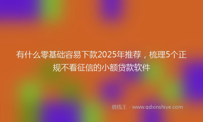 有什么零基础容易下款2025年推荐，梳理5个正规不看征信的小额贷款软件