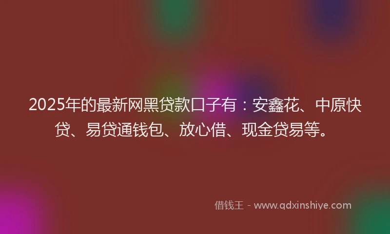 2025年的最新网黑贷款口子有：安鑫花、中原快贷、易贷通钱包、放心借、现金贷易等。