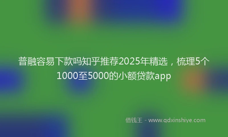 普融容易下款吗知乎推荐2025年精选，梳理5个1000至5000的小额贷款app