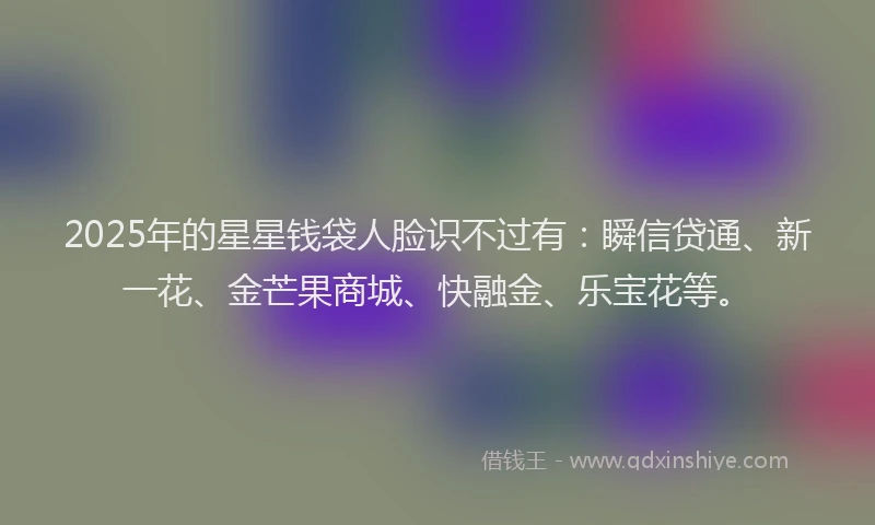 2025年的星星钱袋人脸识不过有：瞬信贷通、新一花、金芒果商城、快融金、乐宝花等。