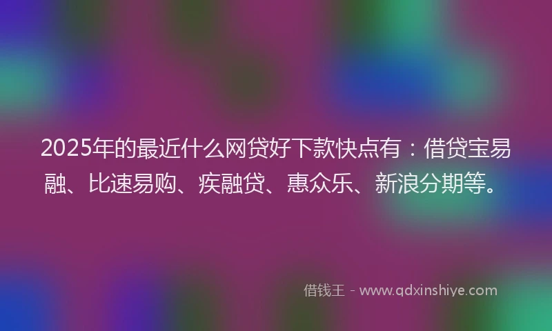 2025年的最近什么网贷好下款快点有：借贷宝易融、比速易购、疾融贷、惠众乐、新浪分期等。