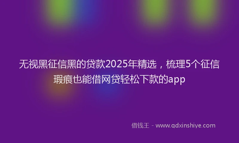 无视黑征信黑的贷款2025年精选，梳理5个征信瑕疵也能借网贷轻松下款的app