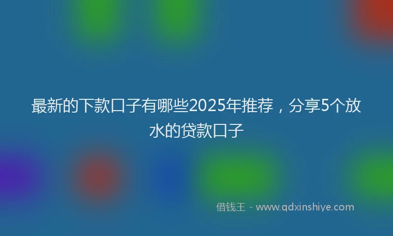 最新的下款口子有哪些2025年推荐，分享5个放水的贷款口子