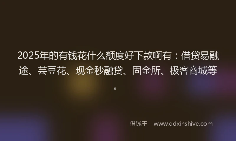 2025年的有钱花什么额度好下款啊有：借贷易融途、芸豆花、现金秒融贷、固金所、极客商城等。