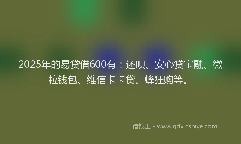 2025年的易贷借600有：还呗、安心贷宝融、微粒钱包、维信卡卡贷、蜂狂购等。