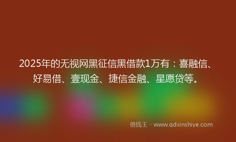 2025年的无视网黑征信黑借款1万有：喜融信、好易借、壹现金、捷信金融、星愿贷等。