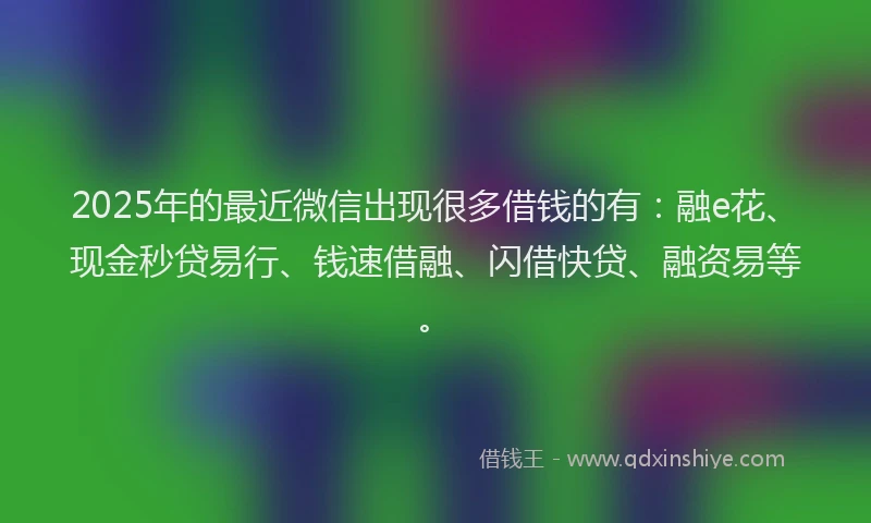 2025年的最近微信出现很多借钱的有：融e花、现金秒贷易行、钱速借融、闪借快贷、融资易等。