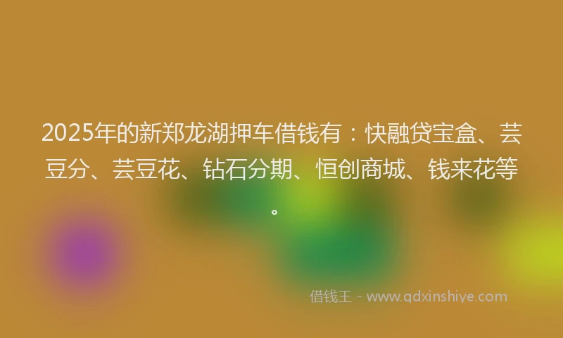 2025年的新郑龙湖押车借钱有：快融贷宝盒、芸豆分、芸豆花、钻石分期、恒创商城、钱来花等。