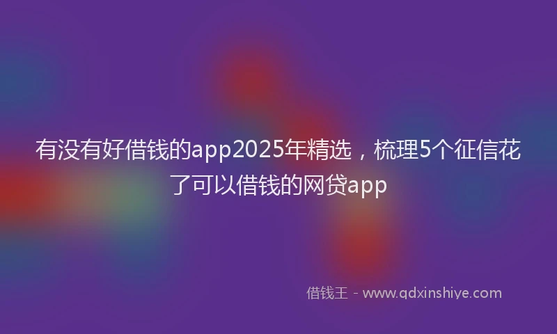 有没有好借钱的app2025年精选，梳理5个征信花了可以借钱的网贷app