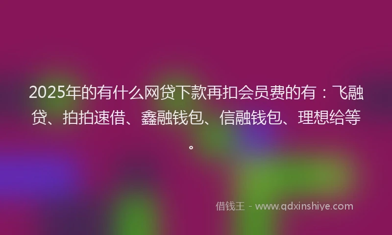 2025年的有什么网贷下款再扣会员费的有：飞融贷、拍拍速借、鑫融钱包、信融钱包、理想给等。