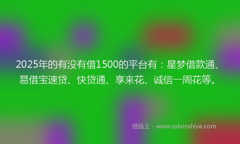 2025年的有没有借1500的平台有：星梦借款通、易借宝速贷、快贷通、享来花、诚信一周花等。