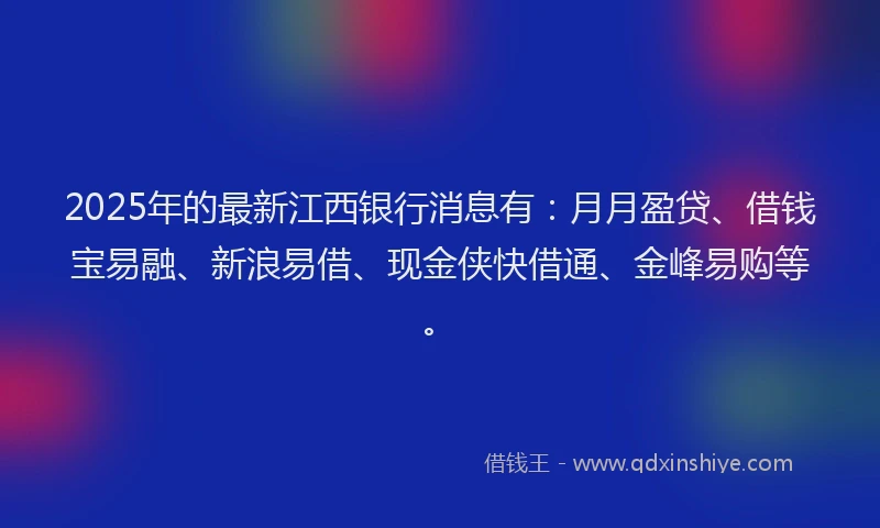 2025年的最新江西银行消息有：月月盈贷、借钱宝易融、新浪易借、现金侠快借通、金峰易购等。