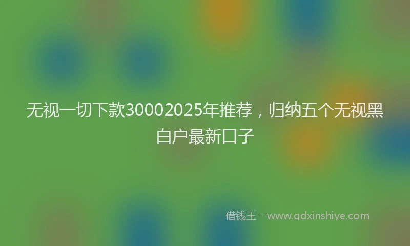无视一切下款30002025年推荐，归纳五个无视黑白户最新口子
