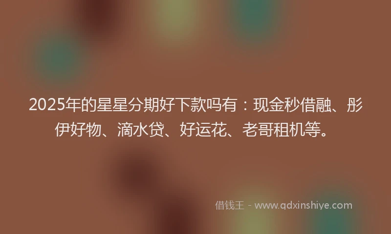 2025年的星星分期好下款吗有：现金秒借融、彤伊好物、滴水贷、好运花、老哥租机等。