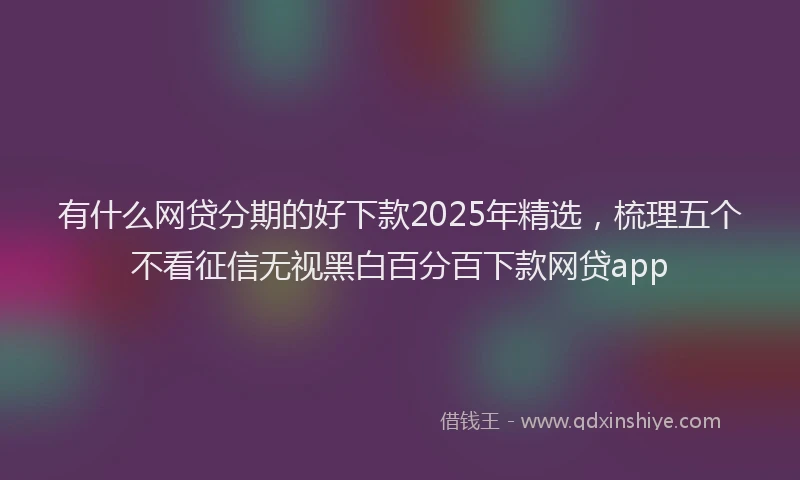 有什么网贷分期的好下款2025年精选，梳理五个不看征信无视黑白百分百下款网贷app