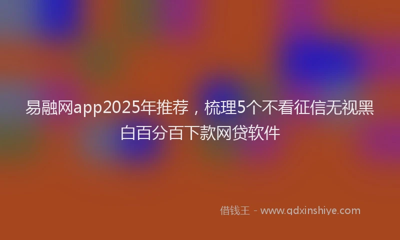 易融网app2025年推荐，梳理5个不看征信无视黑白百分百下款网贷软件