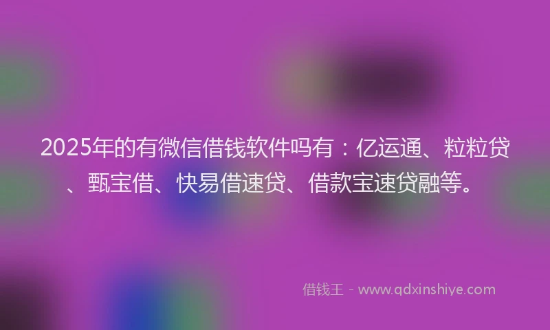 2025年的有微信借钱软件吗有：亿运通、粒粒贷、甄宝借、快易借速贷、借款宝速贷融等。