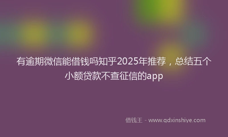 有逾期微信能借钱吗知乎2025年推荐，总结五个小额贷款不查征信的app