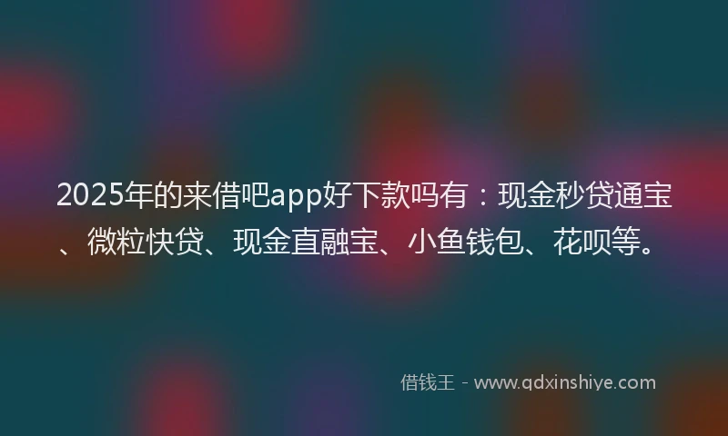 2025年的来借吧app好下款吗有：现金秒贷通宝、微粒快贷、现金直融宝、小鱼钱包、花呗等。