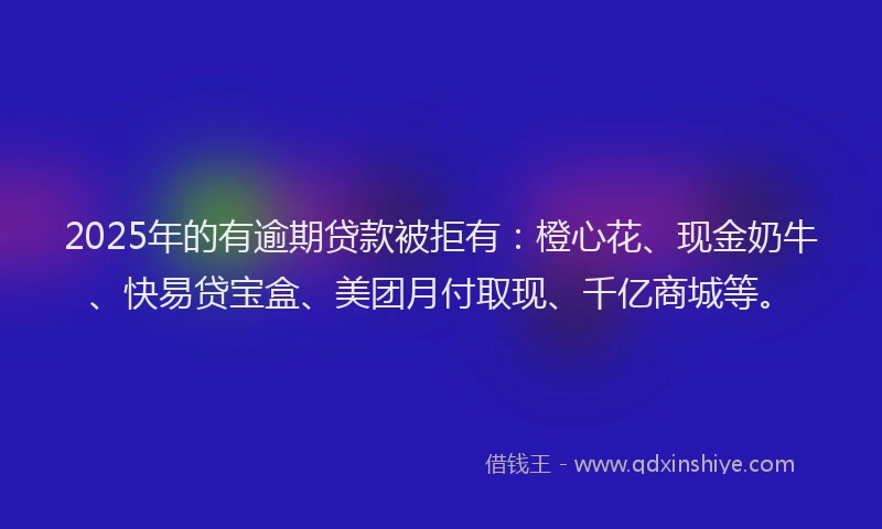 2025年的有逾期贷款被拒有：橙心花、现金奶牛、快易贷宝盒、美团月付取现、千亿商城等。