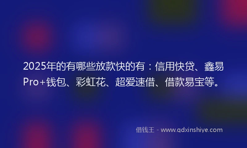 2025年的有哪些放款快的有：信用快贷、鑫易Pro+钱包、彩虹花、超爱速借、借款易宝等。
