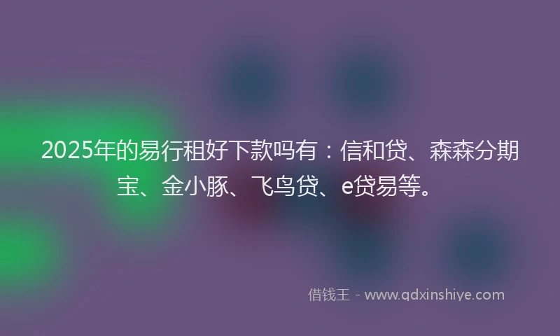 2025年的易行租好下款吗有：信和贷、森森分期宝、金小豚、飞鸟贷、e贷易等。