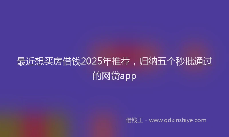 最近想买房借钱2025年推荐，归纳五个秒批通过的网贷app