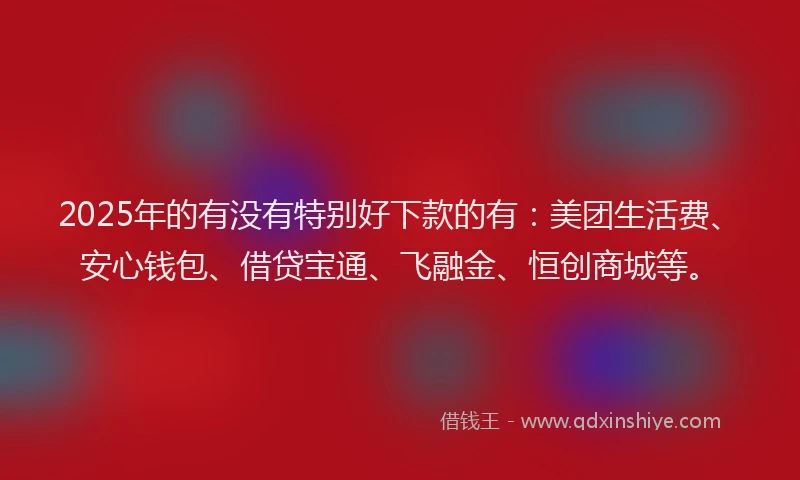 2025年的有没有特别好下款的有：美团生活费、安心钱包、借贷宝通、飞融金、恒创商城等。