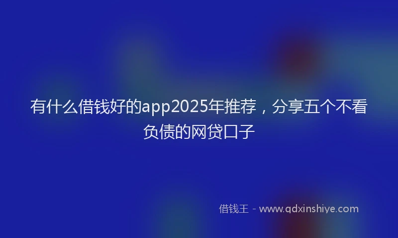 有什么借钱好的app2025年推荐，分享五个不看负债的网贷口子