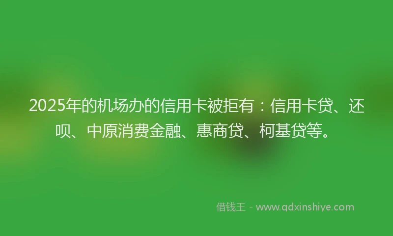 2025年的机场办的信用卡被拒有：信用卡贷、还呗、中原消费金融、惠商贷、柯基贷等。