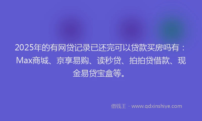 2025年的有网贷记录已还完可以贷款买房吗有：Max商城、京享易购、读秒贷、拍拍贷借款、现金易贷宝盒等。