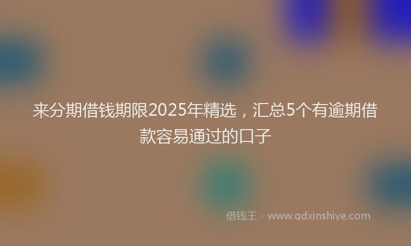 来分期借钱期限2025年精选，汇总5个有逾期借款容易通过的口子
