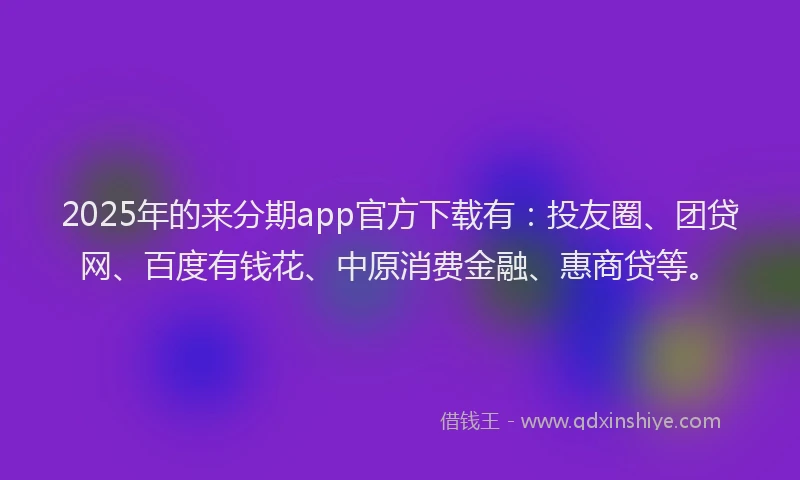 2025年的来分期app官方下载有：投友圈、团贷网、百度有钱花、中原消费金融、惠商贷等。