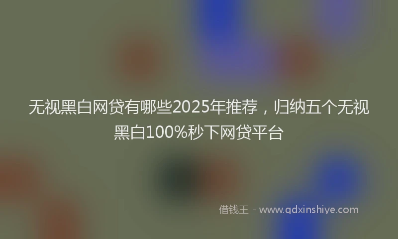 无视黑白网贷有哪些2025年推荐，归纳五个无视黑白100%秒下网贷平台