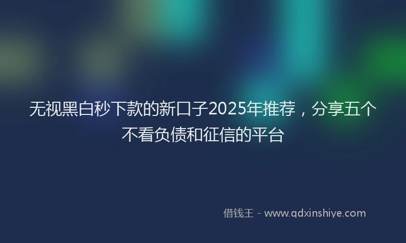无视黑白秒下款的新口子2025年推荐，分享五个不看负债和征信的平台
