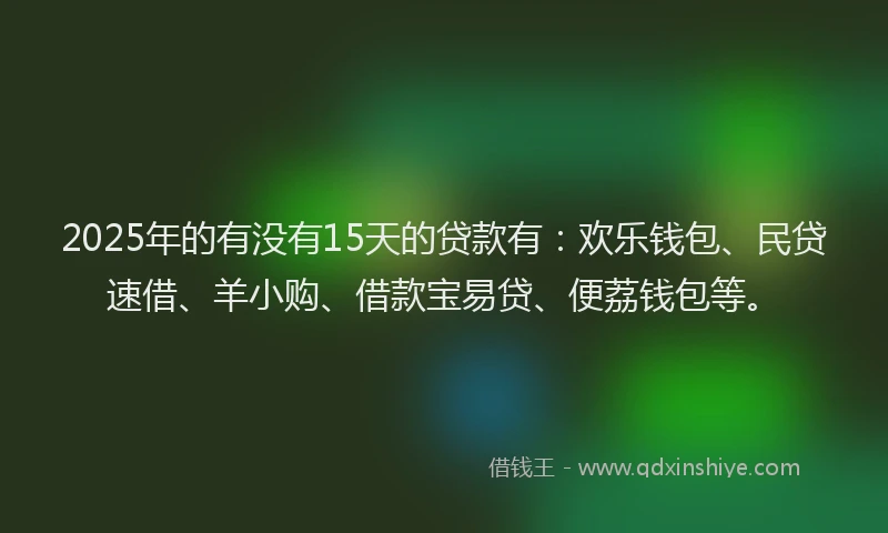 2025年的有没有15天的贷款有：欢乐钱包、民贷速借、羊小购、借款宝易贷、便荔钱包等。