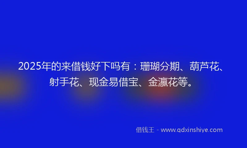 2025年的来借钱好下吗有：珊瑚分期、葫芦花、射手花、现金易借宝、金瀛花等。