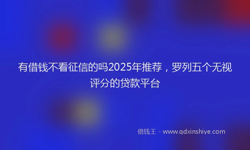 有借钱不看征信的吗2025年推荐，罗列五个无视评分的贷款平台