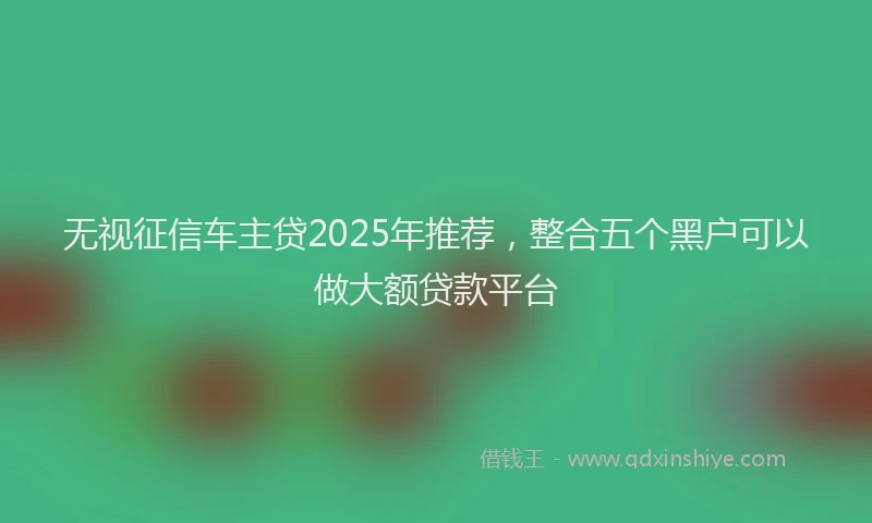 无视征信车主贷2025年推荐，整合五个黑户可以做大额贷款平台